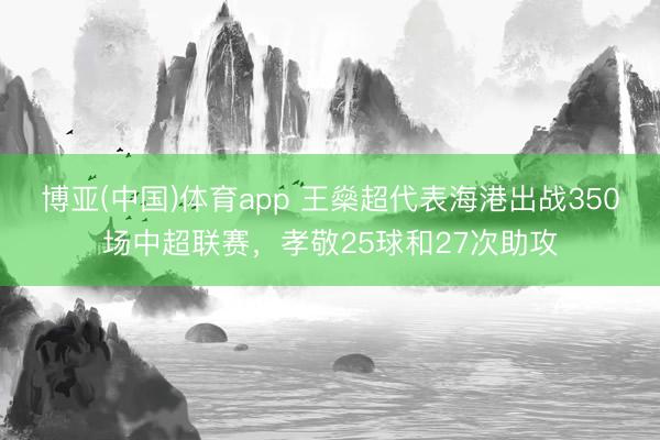 博亚(中国)体育app 王燊超代表海港出战350场中超联赛，孝敬25球和27次助攻