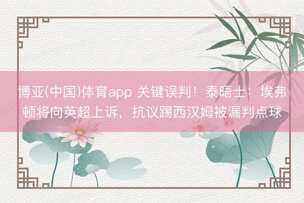 博亚(中国)体育app 关键误判!泰晤士:埃弗顿将向英超上诉,抗议踢西汉姆被漏判点球