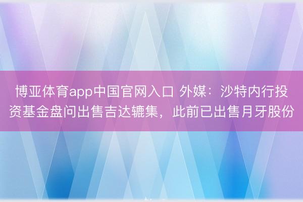 博亚体育app中国官网入口 外媒:沙特内行投资基金盘问出售吉达辘集,此前已出售月牙股份