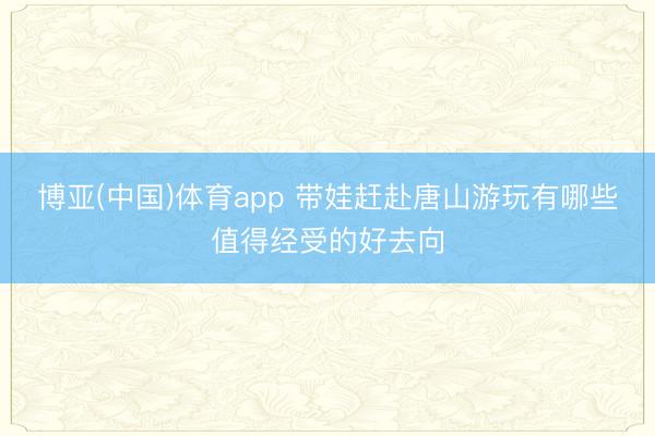 博亚(中国)体育app 带娃赶赴唐山游玩有哪些值得经受的好去向