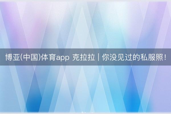 博亚(中国)体育app 克拉拉 | 你没见过的私服照！