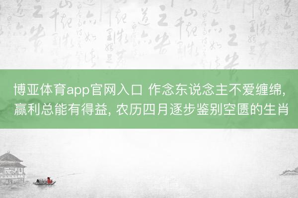 博亚体育app官网入口 作念东说念主不爱缠绵， 赢利总能有得益， 农历四月逐步鉴别空匮的生肖