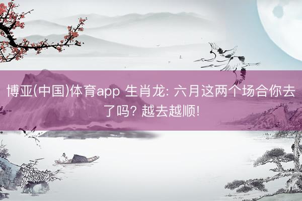 博亚(中国)体育app 生肖龙: 六月这两个场合你去了吗? 越去越顺!