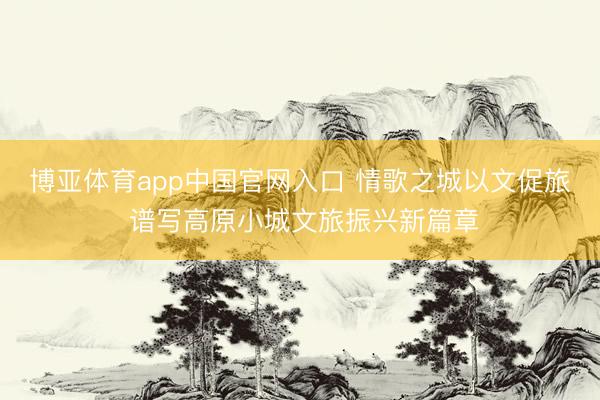 博亚体育app中国官网入口 情歌之城以文促旅 谱写高原小城文旅振兴新篇章