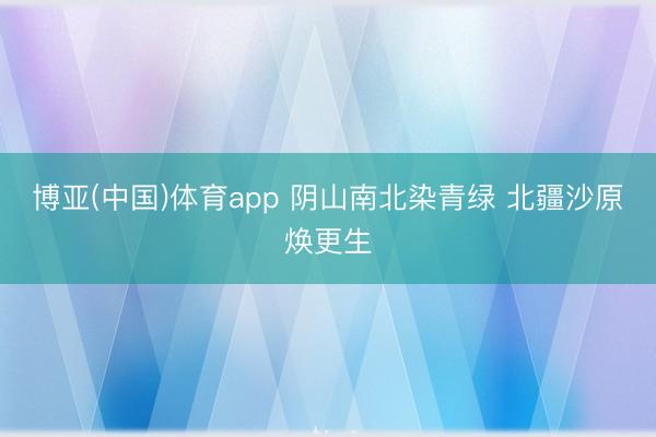 博亚(中国)体育app 阴山南北染青绿 北疆沙原焕更生