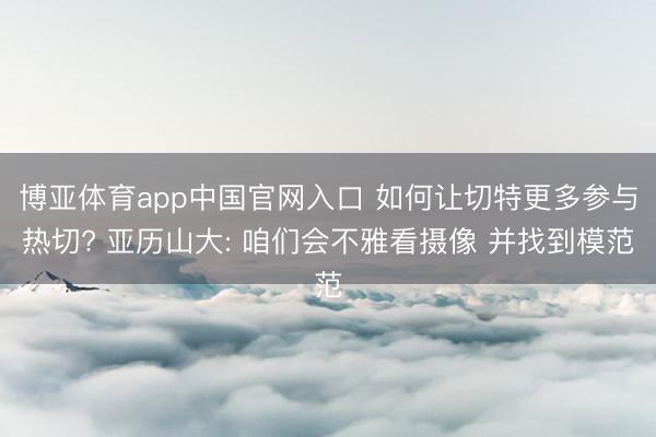 博亚体育app中国官网入口 如何让切特更多参与热切? 亚历山大: 咱们会不雅看摄像 并找到模范