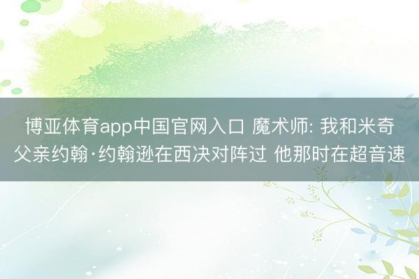 博亚体育app中国官网入口 魔术师: 我和米奇父亲约翰·约翰逊在西决对阵过 他那时在超音速