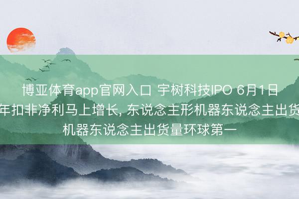 博亚体育app官网入口 宇树科技IPO 6月1日上会: 2025年扣非净利马上增长， 东说念主形机器东说念主出货量环球第一