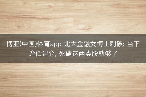 博亚(中国)体育app 北大金融女博士刺破: 当下逢低建仓， 死磕这两类股就够了