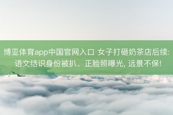博亚体育app中国官网入口 女子打砸奶茶店后续: 语文结识身份被扒、正脸照曝光， 远景不保!