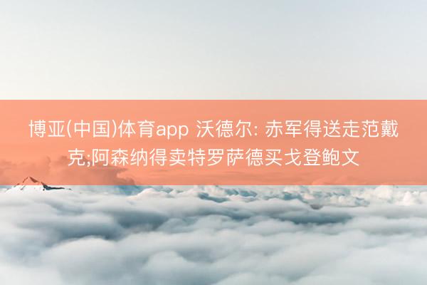 博亚(中国)体育app 沃德尔: 赤军得送走范戴克;阿森纳得卖特罗萨德买戈登鲍文