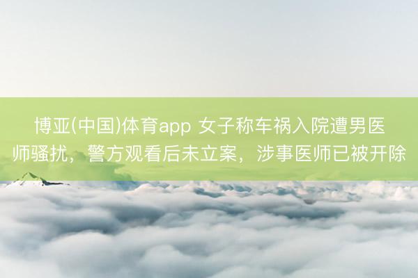 博亚(中国)体育app 女子称车祸入院遭男医师骚扰，警方观看后未立案，涉事医师已被开除