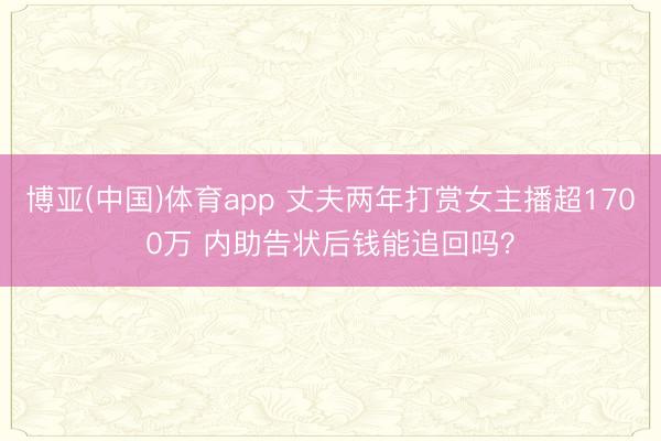 博亚(中国)体育app 丈夫两年打赏女主播超1700万 内助告状后钱能追回吗？