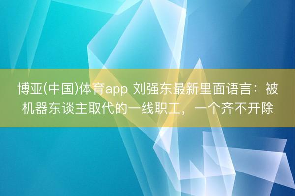 博亚(中国)体育app 刘强东最新里面语言：被机器东谈主取代的一线职工，一个齐不开除