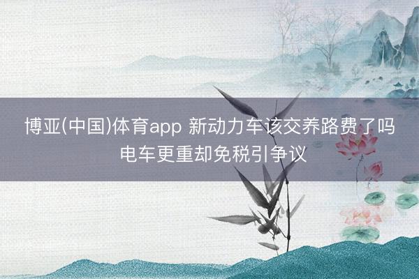 博亚(中国)体育app 新动力车该交养路费了吗 电车更重却免税引争议