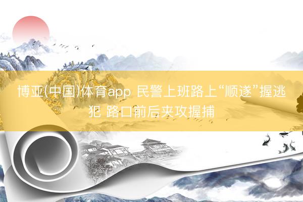 博亚(中国)体育app 民警上班路上“顺遂”握逃犯 路口前后夹攻握捕