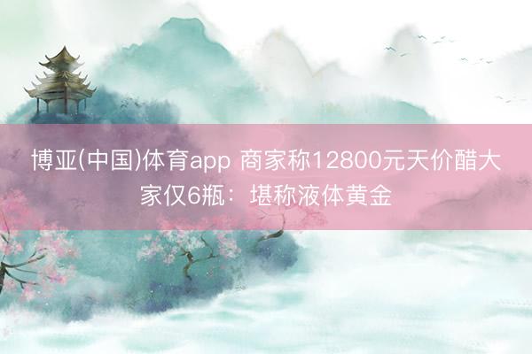 博亚(中国)体育app 商家称12800元天价醋大家仅6瓶：堪称液体黄金