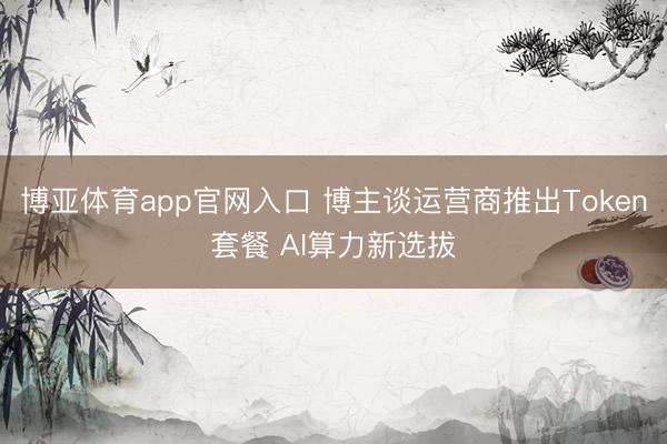 博亚体育app官网入口 博主谈运营商推出Token套餐 AI算力新选拔