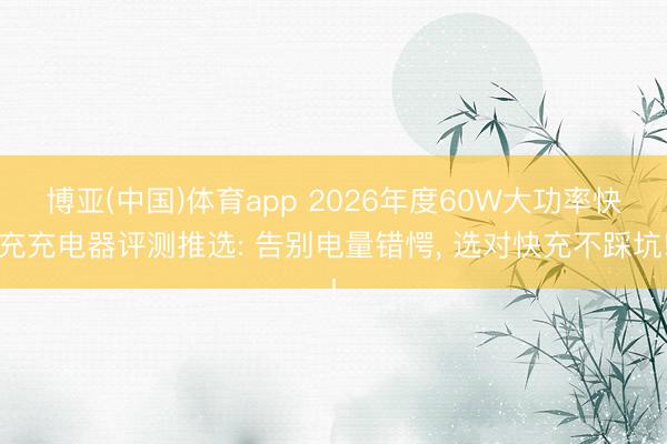 博亚(中国)体育app 2026年度60W大功率快充充电器评测推选: 告别电量错愕， 选对快充不踩坑!