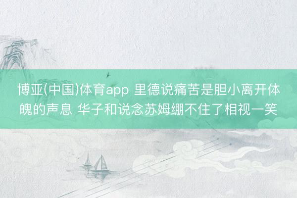 博亚(中国)体育app 里德说痛苦是胆小离开体魄的声息 华子和说念苏姆绷不住了相视一笑