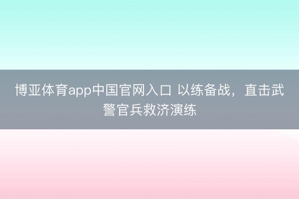博亚体育app中国官网入口 以练备战，直击武警官兵救济演练