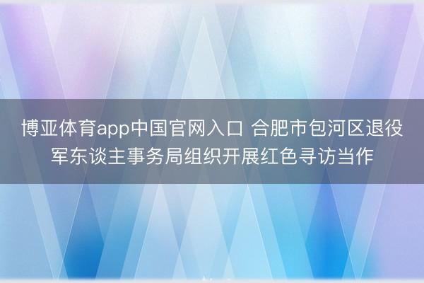 博亚体育app中国官网入口 合肥市包河区退役军东谈主事务局组织开展红色寻访当作