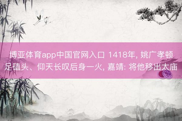 博亚体育app中国官网入口 1418年， 姚广孝顿足磕头、仰天长叹后身一火， 嘉靖: 将他移出太庙