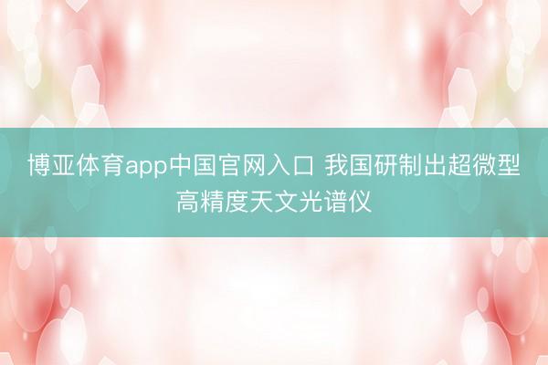 博亚体育app中国官网入口 我国研制出超微型高精度天文光谱仪