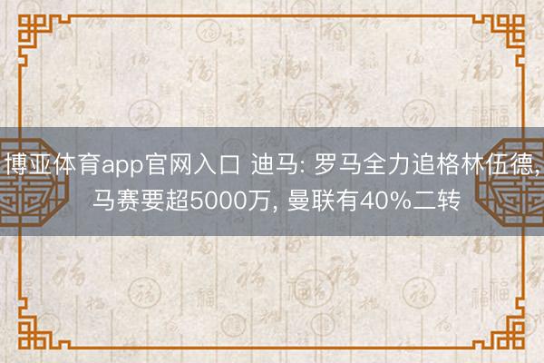 博亚体育app官网入口 迪马: 罗马全力追格林伍德， 马赛要超5000万， 曼联有40%二转