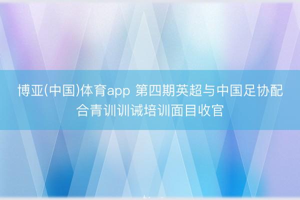 博亚(中国)体育app 第四期英超与中国足协配合青训训诫培训面目收官