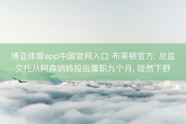 博亚体育app中国官网入口 布莱顿官方: 总监艾托从阿森纳转投后履职九个月， 陡然下野