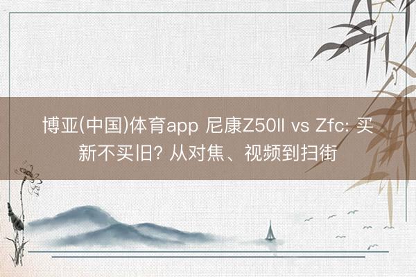 博亚(中国)体育app 尼康Z50II vs Zfc: 买新不买旧? 从对焦、视频到扫街