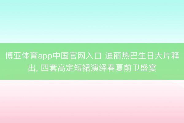 博亚体育app中国官网入口 迪丽热巴生日大片释出， 四套高定短裙演绎春夏前卫盛宴