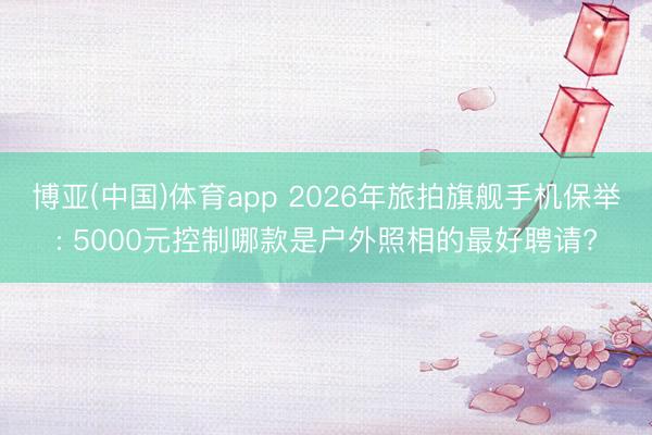博亚(中国)体育app 2026年旅拍旗舰手机保举: 5000元控制哪款是户外照相的最好聘请?
