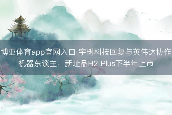 博亚体育app官网入口 宇树科技回复与英伟达协作机器东谈主：新址品H2 Plus下半年上市