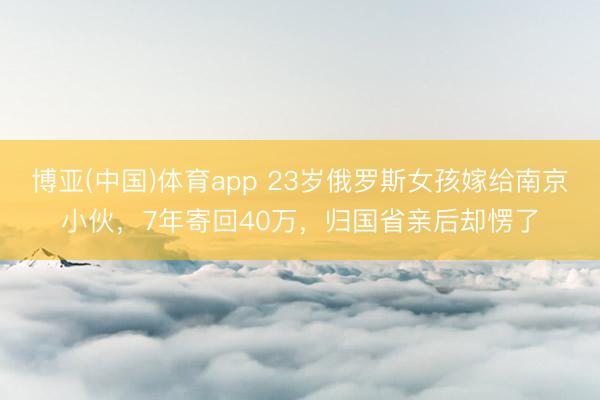 博亚(中国)体育app 23岁俄罗斯女孩嫁给南京小伙，7年寄回40万，归国省亲后却愣了