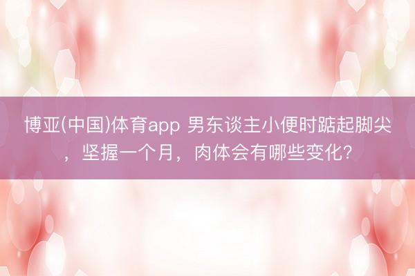 博亚(中国)体育app 男东谈主小便时踮起脚尖，坚握一个月，肉体会有哪些变化？