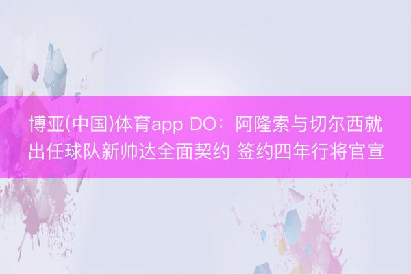 博亚(中国)体育app DO：阿隆索与切尔西就出任球队新帅达全面契约 签约四年行将官宣