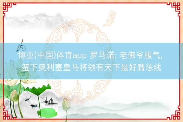 博亚(中国)体育app 罗马诺: 老佛爷服气， 签下奥利塞皇马将领有天下最好膺惩线