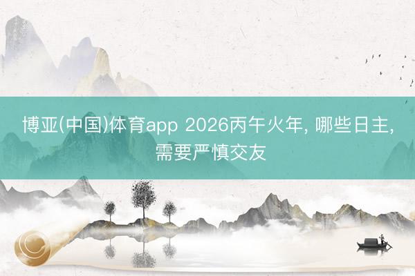 博亚(中国)体育app 2026丙午火年， 哪些日主， 需要严慎交友