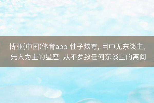博亚(中国)体育app 性子炫夸， 目中无东谈主， 先入为主的星座， 从不罗致任何东谈主的离间