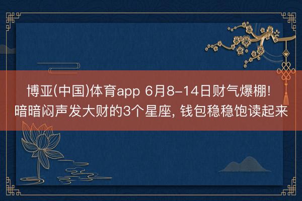 博亚(中国)体育app 6月8-14日财气爆棚! 暗暗闷声发大财的3个星座， 钱包稳稳饱读起来
