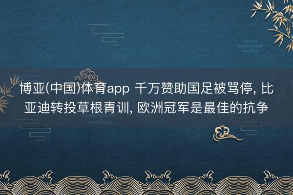 博亚(中国)体育app 千万赞助国足被骂停， 比亚迪转投草根青训， 欧洲冠军是最佳的抗争