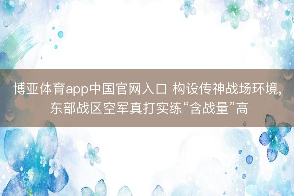 博亚体育app中国官网入口 构设传神战场环境， 东部战区空军真打实练“含战量”高