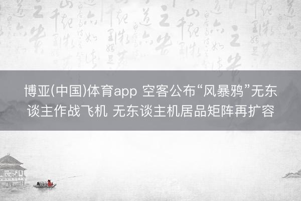 博亚(中国)体育app 空客公布“风暴鸦”无东谈主作战飞机 无东谈主机居品矩阵再扩容