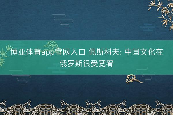 博亚体育app官网入口 佩斯科夫: 中国文化在俄罗斯很受宽宥