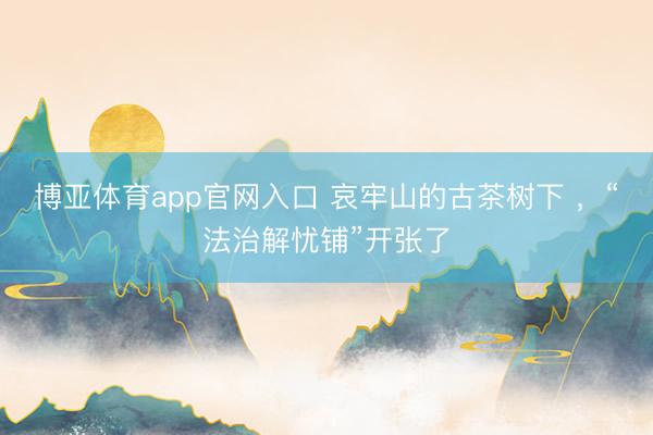 博亚体育app官网入口 哀牢山的古茶树下 ，“法治解忧铺”开张了