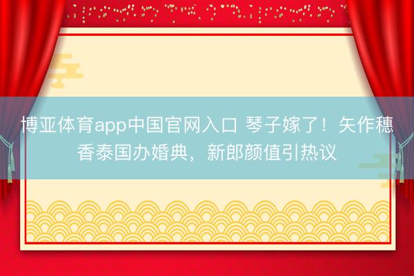博亚体育app中国官网入口 琴子嫁了!矢作穗香泰国办婚典,新郎颜值引热议