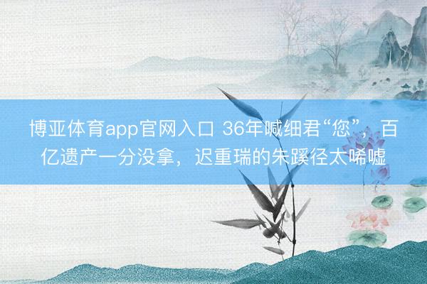 博亚体育app官网入口 36年喊细君“您”，百亿遗产一分没拿，迟重瑞的朱蹊径太唏嘘