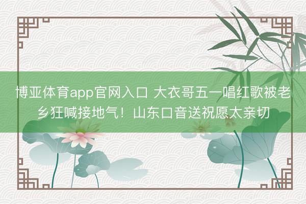 博亚体育app官网入口 大衣哥五一唱红歌被老乡狂喊接地气！山东口音送祝愿太亲切